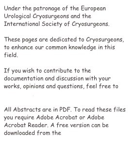Under the patronage of the European Urological Cryosurgeons and the International Society of Cryosurgeons.

These pages are dedicated to Cryosurgeons, to enhance our common knowledge in this field.

If you wish to contribute to the documentation and discussion with your works, opinions and questions, feel free to contact us.

All Abstracts are in PDF. To read these files you require Adobe Acrobat or Adobe Acrobat Reader. A free version can be downloaded from the Adobe Website